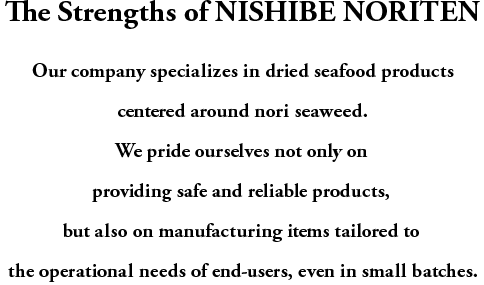 The Strengths of NISHIBE NORITEN
Our company specializes in dried seafood products centered around nori seaweed.
We pride ourselves not only on providing safe and reliable products,
but also on manufacturing items tailored to the operational needs of end-users, even in small batches.